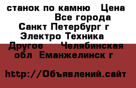 станок по камню › Цена ­ 29 000 - Все города, Санкт-Петербург г. Электро-Техника » Другое   . Челябинская обл.,Еманжелинск г.